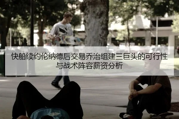 快船续约伦纳德后交易乔治组建三巨头的可行性与战术阵容薪资分析