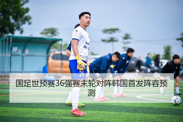 国足世预赛36强赛末轮对阵韩国首发阵容预测